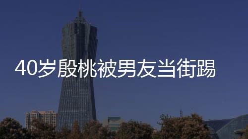 男友女当街表情桃被踢屁股 岁殷似少娇嗔